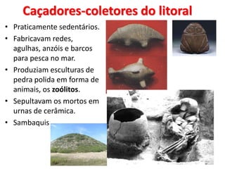 Caçadores-coletores do litoral
• Praticamente sedentários.
• Fabricavam redes,
agulhas, anzóis e barcos
para pesca no mar.
• Produziam esculturas de
pedra polida em forma de
animais, os zoólitos.
• Sepultavam os mortos em
urnas de cerâmica.
• Sambaquis
 