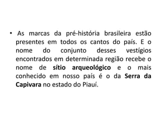 • As marcas da pré-história brasileira estão
presentes em todos os cantos do país. E o
nome do conjunto desses vestígios
encontrados em determinada região recebe o
nome de sítio arqueológico e o mais
conhecido em nosso país é o da Serra da
Capivara no estado do Piauí.
 