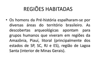 REGIÕES HABITADAS
• Os homens da Pré-história espalharam-se por
diversas áreas do território brasileiro. As
descobertas arqueológicas apontam para
grupos humanos que viveram em regiões da
Amazônia, Piauí, litoral (principalmente dos
estados de SP, SC, RJ e ES), região de Lagoa
Santa (interior de Minas Gerais).
 