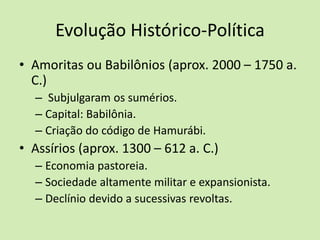 Evolução Histórico-Política
• Amoritas ou Babilônios (aprox. 2000 – 1750 a.
C.)
– Subjulgaram os sumérios.
– Capital: Babilônia.
– Criação do código de Hamurábi.
• Assírios (aprox. 1300 – 612 a. C.)
– Economia pastoreia.
– Sociedade altamente militar e expansionista.
– Declínio devido a sucessivas revoltas.
 