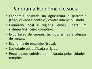 Panorama Econômico e social
• Economia baseada na agricultura e pastoreio
(trigo, cevada e centeio), controlada pelo Estado.
• Comércio local e regional evoluiu para um
sistema financeiro complexo.
• Exportação de cereais, tecidos, armas e objetos
de metais.
• Economia de escambo (troca).
• Sociedade estratificada e rígida.
• Propriedade coletiva administrada pelas cidades-
templos.
 