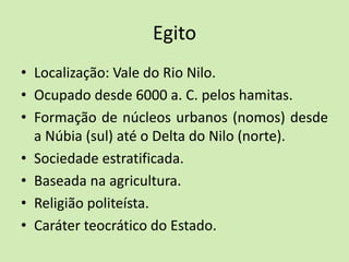 Egito
• Localização: Vale do Rio Nilo.
• Ocupado desde 6000 a. C. pelos hamitas.
• Formação de núcleos urbanos (nomos) desde
a Núbia (sul) até o Delta do Nilo (norte).
• Sociedade estratificada.
• Baseada na agricultura.
• Religião politeísta.
• Caráter teocrático do Estado.
 