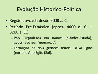 Evolução Histórico-Política
• Região povoada desde 6000 a. C.
• Período Pré-Dinástico (aprox. 4000 a. C. –
3200 a. C.)
– Pop. Organizada em nomos (cidades-Estado),
governado por “nomarcas”.
– Formação de dois grandes reinos: Baixo Egito
(norte) e Alto Egito (Sul).
 