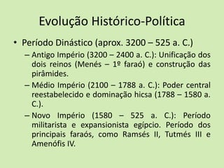 Evolução Histórico-Política
• Período Dinástico (aprox. 3200 – 525 a. C.)
– Antigo Império (3200 – 2400 a. C.): Unificação dos
dois reinos (Menés – 1º faraó) e construção das
pirâmides.
– Médio Império (2100 – 1788 a. C.): Poder central
reestabelecido e dominação hicsa (1788 – 1580 a.
C.).
– Novo Império (1580 – 525 a. C.): Período
militarista e expansionista egípcio. Período dos
principais faraós, como Ramsés II, Tutmés III e
Amenófis IV.
 