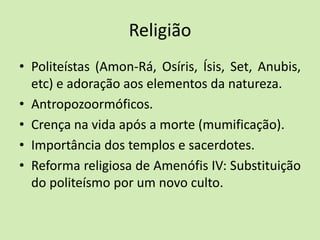 Religião
• Politeístas (Amon-Rá, Osíris, Ísis, Set, Anubis,
etc) e adoração aos elementos da natureza.
• Antropozoormóficos.
• Crença na vida após a morte (mumificação).
• Importância dos templos e sacerdotes.
• Reforma religiosa de Amenófis IV: Substituição
do politeísmo por um novo culto.
 