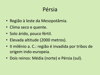 Pérsia
• Região à leste da Mesopotâmia.
• Clima seco e quente.
• Solo árido, pouco fértil.
• Elevada altitude (2000 metros).
• II milênio a. C.: região é invadida por tribos de
origem indo-europeia.
• Dois reinos: Média (norte) e Pérsia (sul).
 