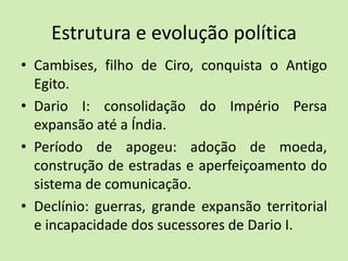 Estrutura e evolução política
• Cambises, filho de Ciro, conquista o Antigo
Egito.
• Dario I: consolidação do Império Persa
expansão até a Índia.
• Período de apogeu: adoção de moeda,
construção de estradas e aperfeiçoamento do
sistema de comunicação.
• Declínio: guerras, grande expansão territorial
e incapacidade dos sucessores de Dario I.
 