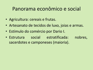 Panorama econômico e social
• Agricultura: cereais e frutas.
• Artesanato de tecidos de luxo, joias e armas.
• Estímulo do comércio por Dario I.
• Estrutura social estratificada: nobres,
sacerdotes e camponeses (maioria).
 