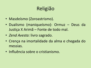 Religião
• Masdeísmo (Zoroastrismo).
• Dualismo (maniqueísmo): Ormuz – Deus da
Justiça X Arimã – Fonte de todo mal.
• Zend Avesta: livro sagrado.
• Crença na imortalidade da alma e chegada do
messias.
• Influência sobre o cristianismo.
 