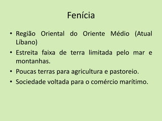 Fenícia
• Região Oriental do Oriente Médio (Atual
Líbano)
• Estreita faixa de terra limitada pelo mar e
montanhas.
• Poucas terras para agricultura e pastoreio.
• Sociedade voltada para o comércio marítimo.
 