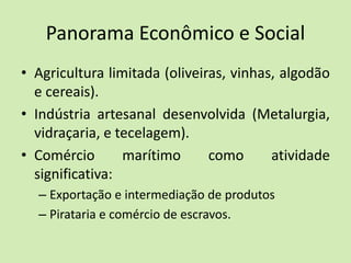 Panorama Econômico e Social
• Agricultura limitada (oliveiras, vinhas, algodão
e cereais).
• Indústria artesanal desenvolvida (Metalurgia,
vidraçaria, e tecelagem).
• Comércio marítimo como atividade
significativa:
– Exportação e intermediação de produtos
– Pirataria e comércio de escravos.
 