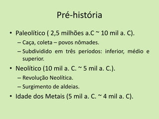 Pré-história
• Paleolítico ( 2,5 milhões a.C ~ 10 mil a. C).
– Caça, coleta – povos nômades.
– Subdividido em três períodos: inferior, médio e
superior.
• Neolítico (10 mil a. C. ~ 5 mil a. C.).
– Revolução Neolítica.
– Surgimento de aldeias.
• Idade dos Metais (5 mil a. C. ~ 4 mil a. C).
 
