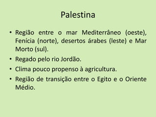 Palestina
• Região entre o mar Mediterrâneo (oeste),
Fenícia (norte), desertos árabes (leste) e Mar
Morto (sul).
• Regado pelo rio Jordão.
• Clima pouco propenso à agricultura.
• Região de transição entre o Egito e o Oriente
Médio.
 