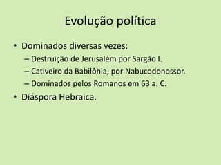 Evolução política
• Dominados diversas vezes:
– Destruição de Jerusalém por Sargão I.
– Cativeiro da Babilônia, por Nabucodonossor.
– Dominados pelos Romanos em 63 a. C.
• Diáspora Hebraica.
 