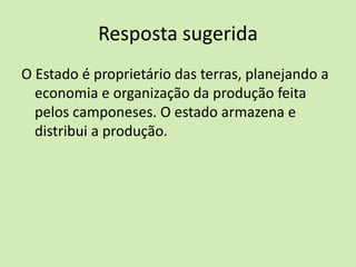 Resposta sugerida
O Estado é proprietário das terras, planejando a
economia e organização da produção feita
pelos camponeses. O estado armazena e
distribui a produção.
 