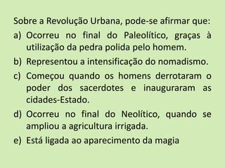 Sobre a Revolução Urbana, pode-se afirmar que:
a) Ocorreu no final do Paleolítico, graças à
utilização da pedra polida pelo homem.
b) Representou a intensificação do nomadismo.
c) Começou quando os homens derrotaram o
poder dos sacerdotes e inauguraram as
cidades-Estado.
d) Ocorreu no final do Neolítico, quando se
ampliou a agricultura irrigada.
e) Está ligada ao aparecimento da magia
 