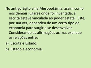 No antigo Egito e na Mesopotâmia, assim como
nos demais lugares onde foi inventada, a
escrita esteve vinculada ao poder estatal. Este,
por sua vez, dependeu de um certo tipo de
economia para surgir e se desenvolver.
Considerando as afirmações acima, explique
as relações entre:
a) Escrita e Estado;
b) Estado e economia.
 