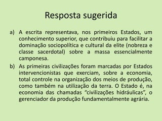 Resposta sugerida
a) A escrita representava, nos primeiros Estados, um
conhecimento superior, que contribuiu para facilitar a
dominação sociopolítica e cultural da elite (nobreza e
classe sacerdotal) sobre a massa essencialmente
camponesa.
b) As primeiras civilizações foram marcadas por Estados
intervencionistas que exerciam, sobre a economia,
total controle na organização dos meios de produção,
como também na utilização da terra. O Estado é, na
economia das chamadas “civilizações hidráulicas”, o
gerenciador da produção fundamentalmente agrária.
 