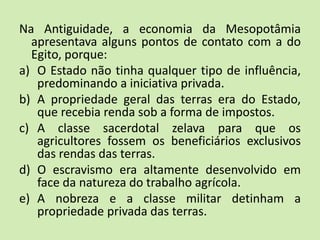 Na Antiguidade, a economia da Mesopotâmia
apresentava alguns pontos de contato com a do
Egito, porque:
a) O Estado não tinha qualquer tipo de influência,
predominando a iniciativa privada.
b) A propriedade geral das terras era do Estado,
que recebia renda sob a forma de impostos.
c) A classe sacerdotal zelava para que os
agricultores fossem os beneficiários exclusivos
das rendas das terras.
d) O escravismo era altamente desenvolvido em
face da natureza do trabalho agrícola.
e) A nobreza e a classe militar detinham a
propriedade privada das terras.
 