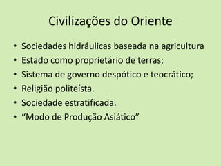 Civilizações do Oriente
• Sociedades hidráulicas baseada na agricultura
• Estado como proprietário de terras;
• Sistema de governo despótico e teocrático;
• Religião politeísta.
• Sociedade estratificada.
• “Modo de Produção Asiático”
 