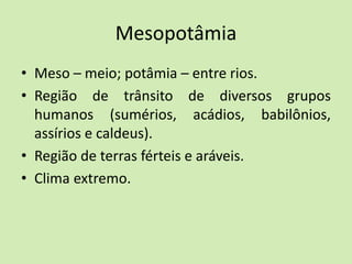 Mesopotâmia
• Meso – meio; potâmia – entre rios.
• Região de trânsito de diversos grupos
humanos (sumérios, acádios, babilônios,
assírios e caldeus).
• Região de terras férteis e aráveis.
• Clima extremo.
 