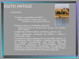 EGITO ANTIGO
• Economia
– “O Egito é uma dádiva do Nilo!”
• Regularidade no regime das cheias
– Fertilidade no húmus gerado pelo Nilo.
– Destaque para as atividades agrícolas
• Grande produtor de cereais (trigo, cevada, etc), algodão,
linho e papiro.
– Criação de animais (cabras, carneiros, gansos, etc)
– Pesca, artesanato, produção de tecidos e vidros e
construção naval.
– A economia egípcia baseava-se na servidão coletiva: os
camponeses eram obrigados a realizar grandes obras
de irrigação coordenadas pelo Estado, além de
construírem depósitos de armazenagem, templos,
palácios e monumentos funerários. Tal trabalho era
realizado na época das cheias do Nilo, quando havia a
interrupção temporária das atividades agrícolas.
 