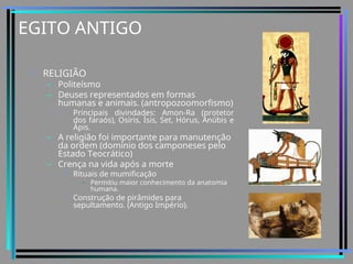 EGITO ANTIGO
• RELIGIÃO
– Politeísmo
– Deuses representados em formas
humanas e animais. (antropozoomorfismo)
• Principais divindades: Amon-Ra (protetor
dos faraós), Osíris, Ísis, Set, Hórus, Anúbis e
Ápis.
– A religião foi importante para manutenção
da ordem (domínio dos camponeses pelo
Estado Teocrático)
– Crença na vida após a morte
• Rituais de mumificação
– Permitiu maior conhecimento da anatomia
humana.
• Construção de pirâmides para
sepultamento. (Antigo Império).
 