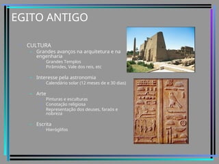 EGITO ANTIGO
• CULTURA
– Grandes avanços na arquitetura e na
engenharia
• Grandes Templos
• Pirâmides, Vale dos reis, etc
– Interesse pela astronomia
• Calendário solar (12 meses de e 30 dias)
– Arte
• Pinturas e esculturas
• Conotação religiosa
• Representação dos deuses, faraós e
nobreza
– Escrita
• Hieróglifos
 