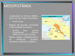 MESOPOTÂMIA
• Localizada no Oriente Médio,
entre os rios Tigre e Eufrates.
• Atual Iraque
• Região de grande circulação
e diversidade de povos.
• Razões para grande
instabilidade política.
(diferente do Egito Antigo)
• Nesta região estabeleceram-
se: sumérios, acádios,
amoritas, assírios e caldeus.
 