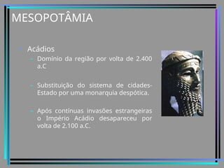 MESOPOTÂMIA
• Acádios
– Domínio da região por volta de 2.400
a.C
– Substituição do sistema de cidades-
Estado por uma monarquia despótica.
– Após contínuas invasões estrangeiras
o Império Acádio desapareceu por
volta de 2.100 a.C.
 