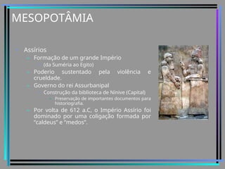 MESOPOTÂMIA
• Assírios
– Formação de um grande Império
• (da Suméria ao Egito)
– Poderio sustentado pela violência e
crueldade.
– Governo do rei Assurbanipal
• Construção da biblioteca de Nínive (Capital)
– Preservação de importantes documentos para
historiografia.
– Por volta de 612 a.C, o Império Assírio foi
dominado por uma coligação formada por
“caldeus” e “medos”.
 