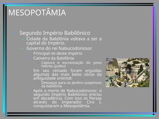MESOPOTÂMIA
• Segundo Império Babilônico
– Cidade da Babilônia voltava a ser a
capital do Império.
– Governo do rei Nabucodonosor
• Principal rei deste império
• Cativeiro da Babilônia
– Captura e escravização do povo
hebreu (judeu)
• Em seu reinado foram erguidas
algumas das mais belas obras da
antiguidade oriental:
– Destaque para os Jardins suspensos
da babilônia.
• Após a morte de Nabucodonosor, o
segundo Império Babilônico entrou
em decadência. Com isso os Persas
através do Imperador Ciro I,
conquistaram a Mesopotâmia.
 