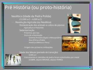 Pré História (ou proto-história)
• Neolítico (Idade da Pedra Polida)
• (12.000 a.C – 4.000 a.C)
– Revolução Agrícola (ou Neolítica)
• Domesticação dos animais e cultivo de plantas
– Agricultura e Pastoreio
• Sedentarização
– Próximos aos rios
– Início da urbanização
» Oriente Próximo (Egito e Mesopotâmia)
» Ásia (China e Índia)
» América (México e Peru)
– Origem das primeiras civilizações.
• Idade dos Metais (período de transição)
» 5.000 a.C
– Instrumentos e utensílios de pedra foram substituídos por metal
» (COBRE, depois BRONZE, depois FERRO)
 