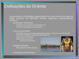 Civilizações do Oriente
• As primeiras civilizações organizadas em uma estrutura que se
pode chamar de ESTADO tinham algumas características
comuns:
– Sociedades hidráulicas
• Origem nas margens de grandes rios
• Economia baseada na agricultura
– A força do ESTADO:
• O Estado tornou-se proprietário das terras e assumiu o controle das
obras de irrigação e da produção agrícola.
• Teocracias de regadio
• Poder divino dos reis
– ESTADO TEOCRÁTICO
– Religião Politeísta
• Adoração de vários deuses.
– Sociedades estratificadas
 