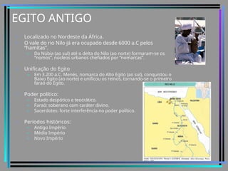 EGITO ANTIGO
• Localizado no Nordeste da África.
• O vale do rio Nilo já era ocupado desde 6000 a.C pelos
“hamitas”.
– Da Núbia (ao sul) até o delta do Nilo (ao norte) formaram-se os
“nomos”, núcleos urbanos chefiados por “nomarcas”.
• Unificação do Egito
– Em 3.200 a.C, Menés, nomarca do Alto Egito (ao sul), conquistou o
Baixo Egito (ao norte) e unificou os reinos, tornando-se o primeiro
faraó do Egito.
• Poder político:
– Estado despótico e teocrático.
– Faraó: soberano com caráter divino.
– Sacerdotes: forte interferência no poder político.
• Períodos históricos:
– Antigo Império
– Médio Império
– Novo Império
 