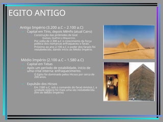 EGITO ANTIGO
• Antigo Império (3.200 a.C – 2.100 a.C)
– Capital em Tínis, depois Mênfis (atual Cairo)
• Construção das pirâmides de Gizé
– Quéops, Quéfren e Miquerinos.
• Por volta de 2.300 a.C o crescimento da força
política dos nomarcas enfraqueceu o faraó.
• Próximo ao ano 2.100 a.C o poder dos faraós foi
restabelecido, dando início ao Médio Império.
• Médio Império (2.100 a.C – 1.580 a.C)
– Capital em Tebas
– Após um período de estabilidade, início de
uma crise interna: enfraquecimento.
• O Egito foi dominado pelos Hicsos por cerca de
200 anos.
– Expulsão dos Hicsos
• Em 1580 a.C, sob o comando do faraó Amósis I, a
unidade egípcia foi mais uma vez restabelecida.
(fim do Médio Império)
 