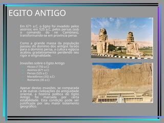 EGITO ANTIGO
• Em 671 a.C, o Egito foi invadido pelos
assírios; em 525 a.C, pelos persas (sob
o comando do rei Cambises),
transformando-se em província persa.
• Como a grande massa da população
passou do domínio dos antigos faraós
para o domínio persa, a cultura egípcia
acabou gradativamente perdendo seu
rigor e originalidade.
• Invasões sobre o Egito Antigo
– Hicsos (1750 a.C)
– Assirios (671 a.C)
– Persas (525 a.C)
– Macedônios (332 a.C)
– Romanos (30 a.C)
• Apesar destas invasões, se comparada
a de outras civilizações da antiguidade
oriental, a história política do Egito
Antigo foi marcada por certa
estabilidade. Esta condição pode ser
justificada por seu maior isolamento
geográfico.
 