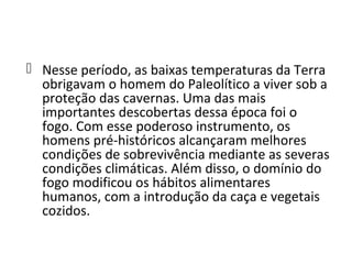  Nesse período, as baixas temperaturas da Terra
  obrigavam o homem do Paleolítico a viver sob a
  proteção das cavernas. Uma das mais
  importantes descobertas dessa época foi o
  fogo. Com esse poderoso instrumento, os
  homens pré-históricos alcançaram melhores
  condições de sobrevivência mediante as severas
  condições climáticas. Além disso, o domínio do
  fogo modificou os hábitos alimentares
  humanos, com a introdução da caça e vegetais
  cozidos.
 