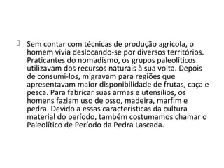  Sem contar com técnicas de produção agrícola, o
  homem vivia deslocando-se por diversos territórios.
  Praticantes do nomadismo, os grupos paleolíticos
  utilizavam dos recursos naturais à sua volta. Depois
  de consumi-los, migravam para regiões que
  apresentavam maior disponibilidade de frutas, caça e
  pesca. Para fabricar suas armas e utensílios, os
  homens faziam uso de osso, madeira, marfim e
  pedra. Devido a essas características da cultura
  material do período, também costumamos chamar o
  Paleolítico de Período da Pedra Lascada.
 