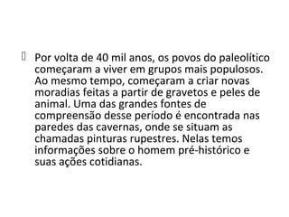  Por volta de 40 mil anos, os povos do paleolítico
  começaram a viver em grupos mais populosos.
  Ao mesmo tempo, começaram a criar novas
  moradias feitas a partir de gravetos e peles de
  animal. Uma das grandes fontes de
  compreensão desse período é encontrada nas
  paredes das cavernas, onde se situam as
  chamadas pinturas rupestres. Nelas temos
  informações sobre o homem pré-histórico e
  suas ações cotidianas.
 