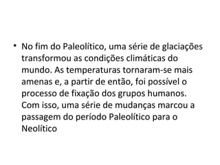 • No fim do Paleolítico, uma série de glaciações
  transformou as condições climáticas do
  mundo. As temperaturas tornaram-se mais
  amenas e, a partir de então, foi possível o
  processo de fixação dos grupos humanos.
  Com isso, uma série de mudanças marcou a
  passagem do período Paleolítico para o
  Neolítico
 
