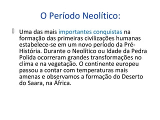 O Período Neolítico:
 Uma das mais importantes conquistas na
  formação das primeiras civilizações humanas
  estabelece-se em um novo período da Pré-
  História. Durante o Neolítico ou Idade da Pedra
  Polida ocorreram grandes transformações no
  clima e na vegetação. O continente europeu
  passou a contar com temperaturas mais
  amenas e observamos a formação do Deserto
  do Saara, na África.
 