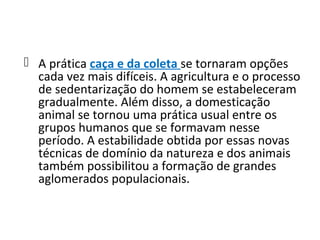  A prática caça e da coleta se tornaram opções
  cada vez mais difíceis. A agricultura e o processo
  de sedentarização do homem se estabeleceram
  gradualmente. Além disso, a domesticação
  animal se tornou uma prática usual entre os
  grupos humanos que se formavam nesse
  período. A estabilidade obtida por essas novas
  técnicas de domínio da natureza e dos animais
  também possibilitou a formação de grandes
  aglomerados populacionais.
 