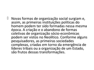  Novas formas de organização social surgiam e,
  assim, as primeiras instituições políticas do
  homem podem ter sido formadas nessa mesma
  época. A criação e o abandono de formas
  coletivas de organização sócio-econômicas
  podem ser vistos no Neolítico. Conforme alguns
  pesquisadores, as primeiras sociedades
  complexas, criadas em torno da emergência de
  líderes tribais ou a organização de um Estado,
  são frutos dessas transformações.
 
