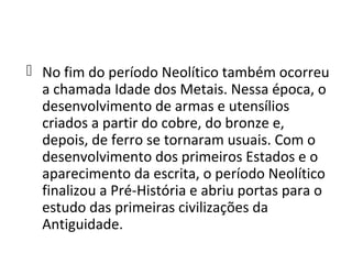  No fim do período Neolítico também ocorreu
  a chamada Idade dos Metais. Nessa época, o
  desenvolvimento de armas e utensílios
  criados a partir do cobre, do bronze e,
  depois, de ferro se tornaram usuais. Com o
  desenvolvimento dos primeiros Estados e o
  aparecimento da escrita, o período Neolítico
  finalizou a Pré-História e abriu portas para o
  estudo das primeiras civilizações da
  Antiguidade.
 