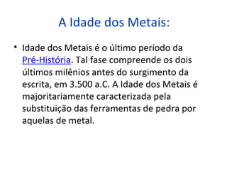 A Idade dos Metais:
• Idade dos Metais é o último período da
  Pré-História. Tal fase compreende os dois
  últimos milênios antes do surgimento da
  escrita, em 3.500 a.C. A Idade dos Metais é
  majoritariamente caracterizada pela
  substituição das ferramentas de pedra por
  aquelas de metal.
 