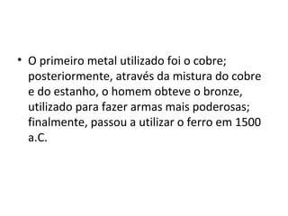 • O primeiro metal utilizado foi o cobre;
  posteriormente, através da mistura do cobre
  e do estanho, o homem obteve o bronze,
  utilizado para fazer armas mais poderosas;
  finalmente, passou a utilizar o ferro em 1500
  a.C.
 