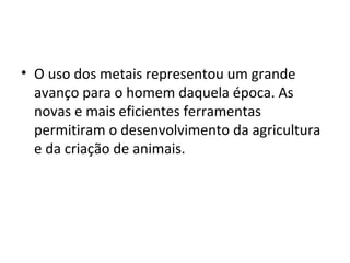 • O uso dos metais representou um grande
  avanço para o homem daquela época. As
  novas e mais eficientes ferramentas
  permitiram o desenvolvimento da agricultura
  e da criação de animais.
 