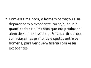 • Com essa melhora, o homem começou a se
  deparar com o excedente, ou seja, aquela
  quantidade de alimentos que era produzida
  além de sua necessidade. Foi a partir daí que
  se iniciaram as primeiras disputas entre os
  homens, para ver quem ficaria com esses
  excedentes.
 