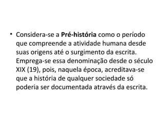 • Considera-se a Pré-história como o período
  que compreende a atividade humana desde
  suas origens até o surgimento da escrita.
  Emprega-se essa denominação desde o século
  XIX (19), pois, naquela época, acreditava-se
  que a história de qualquer sociedade só
  poderia ser documentada através da escrita.
 
